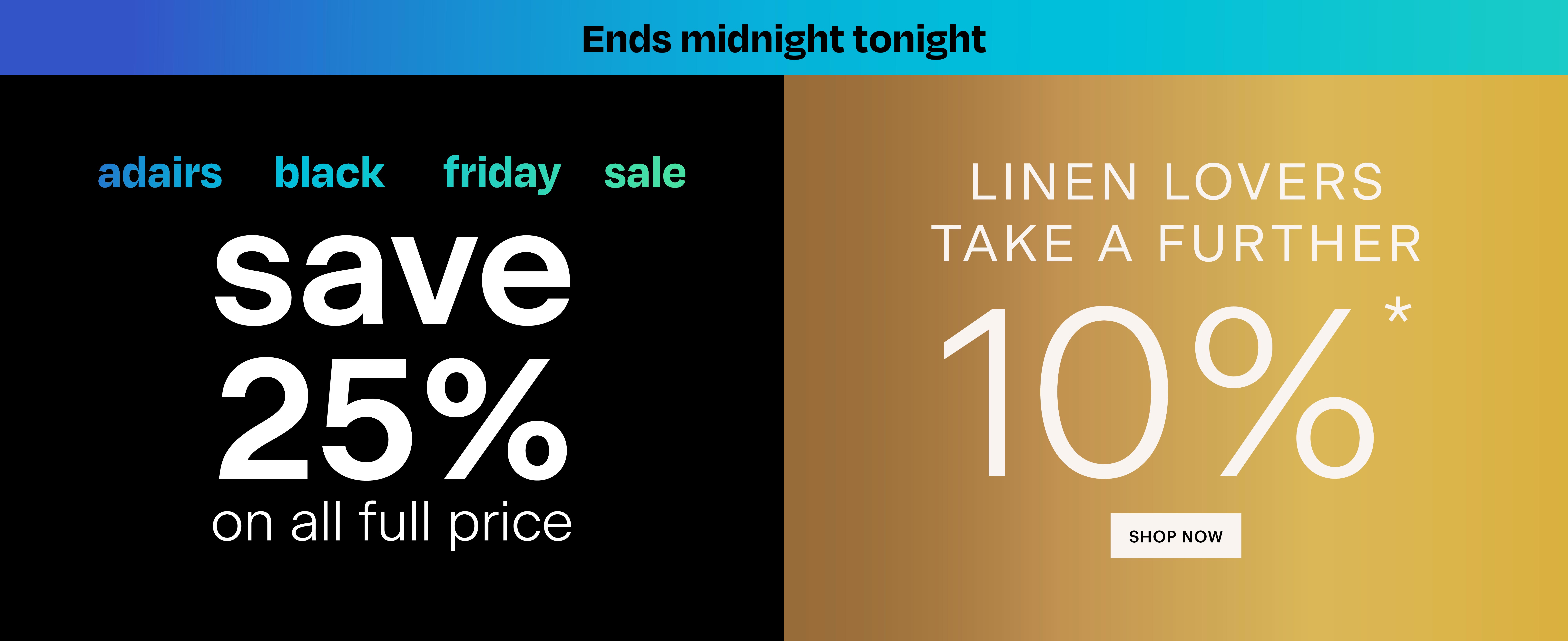 Adairs banner. Adairs black Friday sale. Save 25% on all full price plus Linen Lovers take a further 10%. Shop now.