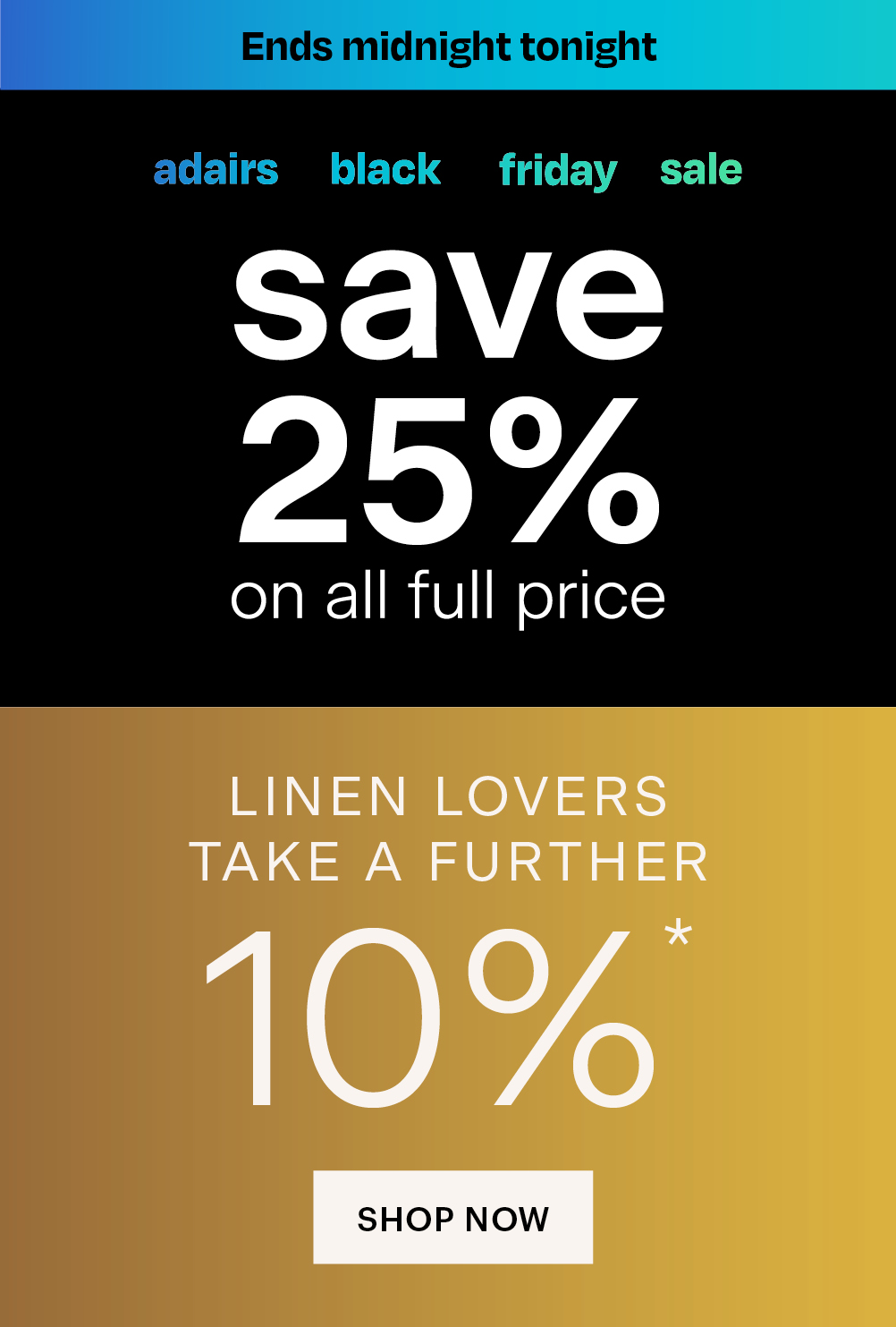 Adairs banner. Adairs black Friday sale. Save 25% on all full price plus Linen Lovers take a further 10%. Shop now.